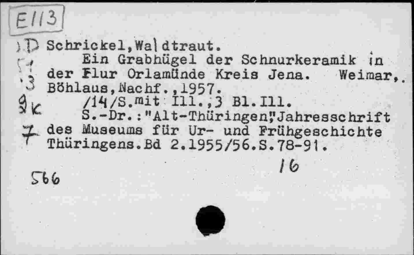 ﻿P -Л ■з к
Schrickel,Wal dtraut.
Ein Grabhügel der Schnurkeramik in der flur Orlamünde Kreis Jena. Weimar Böhlaus,Nachf.,1957.
/14/S.rait IU.,3 Bl. Ill.
S.-Dr. : ’’Alt-Thüringen’,’Jahresschrift des Museums für Ur- und Frühgeschichte Thüringens.Bd 2.1955/56.S.78-91.

/0